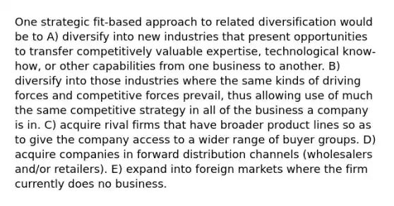 One strategic fit-based approach to related diversification would be to A) diversify into new industries that present opportunities to transfer competitively valuable expertise, technological know-how, or other capabilities from one business to another. B) diversify into those industries where the same kinds of driving forces and competitive forces prevail, thus allowing use of much the same competitive strategy in all of the business a company is in. C) acquire rival firms that have broader product lines so as to give the company access to a wider range of buyer groups. D) acquire companies in forward distribution channels (wholesalers and/or retailers). E) expand into foreign markets where the firm currently does no business.