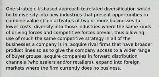 One strategic fit-based approach to related diversification would be to diversify into new industries that present opportunities to combine value chain activities of two or more businesses to lower costs. diversify into those industries where the same kinds of driving forces and competitive forces prevail, thus allowing use of much the same competitive strategy in all of the businesses a company is in. acquire rival firms that have broader product lines so as to give the company access to a wider range of buyer groups. acquire companies in forward distribution channels (wholesalers and/or retailers). expand into foreign markets where the firm currently does no business.