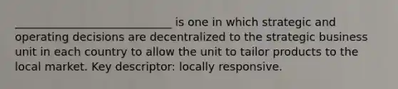 ____________________________ is one in which strategic and operating decisions are decentralized to the strategic business unit in each country to allow the unit to tailor products to the local market. Key descriptor: locally responsive.