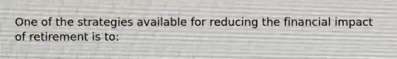 One of the strategies available for reducing the financial impact of retirement is to: