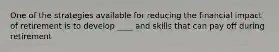 One of the strategies available for reducing the financial impact of retirement is to develop ____ and skills that can pay off during retirement
