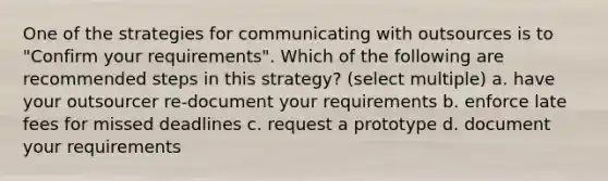 One of the strategies for communicating with outsources is to "Confirm your requirements". Which of the following are recommended steps in this strategy? (select multiple) a. have your outsourcer re-document your requirements b. enforce late fees for missed deadlines c. request a prototype d. document your requirements