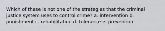 Which of these is not one of the strategies that the criminal justice system uses to control crime? a. intervention b. punishment c. rehabilitation d. tolerance e. prevention