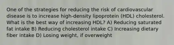 One of the strategies for reducing the risk of cardiovascular disease is to increase high-density lipoprotein (HDL) cholesterol. What is the best way of increasing HDL? A) Reducing saturated fat intake B) Reducing cholesterol intake C) Increasing dietary fiber intake D) Losing weight, if overweight