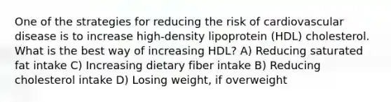 One of the strategies for reducing the risk of cardiovascular disease is to increase high-density lipoprotein (HDL) cholesterol. What is the best way of increasing HDL? A) Reducing saturated fat intake C) Increasing dietary fiber intake B) Reducing cholesterol intake D) Losing weight, if overweight