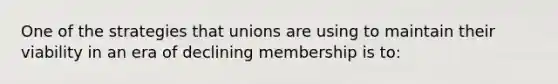 One of the strategies that unions are using to maintain their viability in an era of declining membership is to: