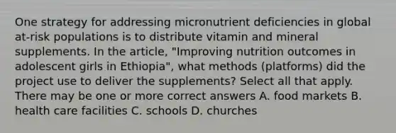 One strategy for addressing micronutrient deficiencies in global at-risk populations is to distribute vitamin and mineral supplements. In the article, "Improving nutrition outcomes in adolescent girls in Ethiopia", what methods (platforms) did the project use to deliver the supplements? Select all that apply. There may be one or more correct answers A. food markets B. health care facilities C. schools D. churches