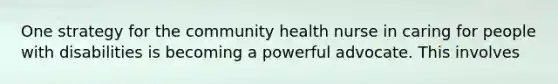 One strategy for the community health nurse in caring for people with disabilities is becoming a powerful advocate. This involves