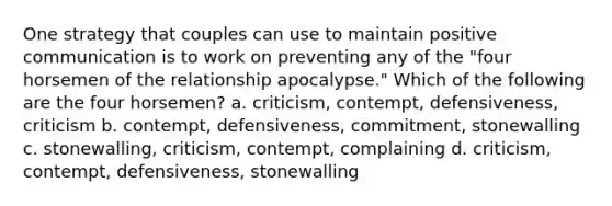 One strategy that couples can use to maintain positive communication is to work on preventing any of the "four horsemen of the relationship apocalypse." Which of the following are the four horsemen? a. criticism, contempt, defensiveness, criticism b. contempt, defensiveness, commitment, stonewalling c. stonewalling, criticism, contempt, complaining d. criticism, contempt, defensiveness, stonewalling