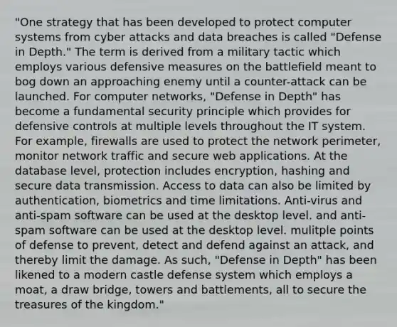 "One strategy that has been developed to protect computer systems from cyber attacks and data breaches is called "Defense in Depth." The term is derived from a military tactic which employs various defensive measures on the battlefield meant to bog down an approaching enemy until a counter-attack can be launched. For computer networks, "Defense in Depth" has become a fundamental security principle which provides for defensive controls at multiple levels throughout the IT system. For example, firewalls are used to protect the network perimeter, monitor network traffic and secure web applications. At the database level, protection includes encryption, hashing and secure data transmission. Access to data can also be limited by authentication, biometrics and time limitations. Anti-virus and anti-spam software can be used at the desktop level. and anti-spam software can be used at the desktop level. mulitple points of defense to prevent, detect and defend against an attack, and thereby limit the damage. As such, "Defense in Depth" has been likened to a modern castle defense system which employs a moat, a draw bridge, towers and battlements, all to secure the treasures of the kingdom."