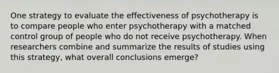 One strategy to evaluate the effectiveness of psychotherapy is to compare people who enter psychotherapy with a matched control group of people who do not receive psychotherapy. When researchers combine and summarize the results of studies using this strategy, what overall conclusions emerge?