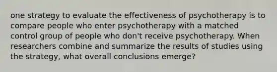 one strategy to evaluate the effectiveness of psychotherapy is to compare people who enter psychotherapy with a matched control group of people who don't receive psychotherapy. When researchers combine and summarize the results of studies using the strategy, what overall conclusions emerge?