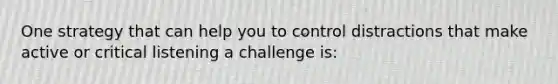 One strategy that can help you to control distractions that make active or critical listening a challenge is: