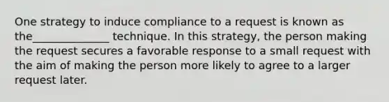 One strategy to induce compliance to a request is known as the______________ technique. In this strategy, the person making the request secures a favorable response to a small request with the aim of making the person more likely to agree to a larger request later.