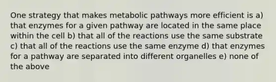 One strategy that makes metabolic pathways more efficient is a) that enzymes for a given pathway are located in the same place within the cell b) that all of the reactions use the same substrate c) that all of the reactions use the same enzyme d) that enzymes for a pathway are separated into different organelles e) none of the above