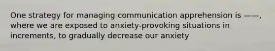 One strategy for managing communication apprehension is ——, where we are exposed to anxiety-provoking situations in increments, to gradually decrease our anxiety