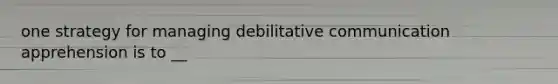 one strategy for managing debilitative communication apprehension is to __