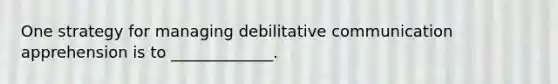 One strategy for managing debilitative communication apprehension is to _____________.