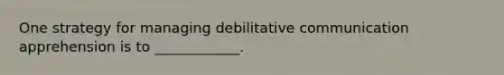 One strategy for managing debilitative communication apprehension is to ____________.