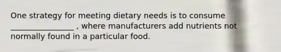 One strategy for meeting dietary needs is to consume ________________ , where manufacturers add nutrients not normally found in a particular food.