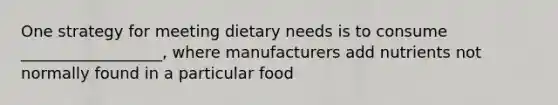 One strategy for meeting dietary needs is to consume __________________, where manufacturers add nutrients not normally found in a particular food