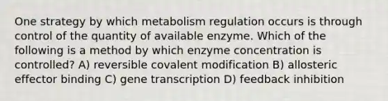 One strategy by which metabolism regulation occurs is through control of the quantity of available enzyme. Which of the following is a method by which enzyme concentration is controlled? A) reversible covalent modification B) allosteric effector binding C) gene transcription D) feedback inhibition