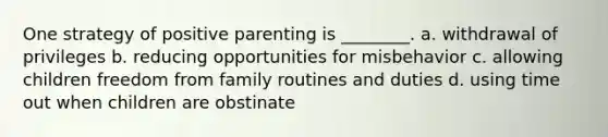 One strategy of positive parenting is ________. a. withdrawal of privileges b. reducing opportunities for misbehavior c. allowing children freedom from family routines and duties d. using time out when children are obstinate