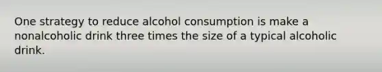 One strategy to reduce alcohol consumption is make a nonalcoholic drink three times the size of a typical alcoholic drink.