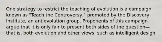 One strategy to restrict the teaching of evolution is a campaign known as "Teach the Controversy," promoted by the Discovery Institute, an antievolution group. Proponents of this campaign argue that it is only fair to present both sides of the question— that is, both evolution and other views, such as intelligent design