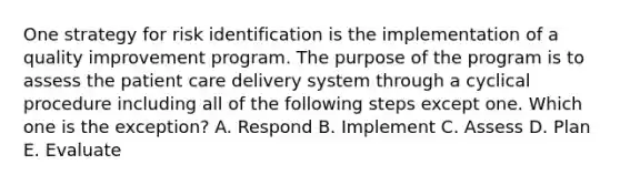 One strategy for risk identification is the implementation of a quality improvement program. The purpose of the program is to assess the patient care delivery system through a cyclical procedure including all of the following steps except one. Which one is the exception? A. Respond B. Implement C. Assess D. Plan E. Evaluate