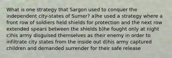 What is one strategy that Sargon used to conquer the independent city-states of Sumer? a)he used a strategy where a front row of soldiers held shields for protection and the next row extended spears between the shields b)he fought only at night c)his army disguised themselves as their enemy in order to infiltrate city states from the inside out d)his army captured children and demanded surrender for their safe release