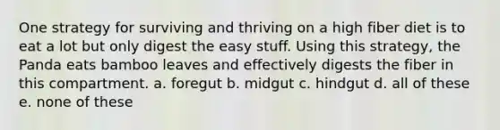 One strategy for surviving and thriving on a high fiber diet is to eat a lot but only digest the easy stuff. Using this strategy, the Panda eats bamboo leaves and effectively digests the fiber in this compartment. a. foregut b. midgut c. hindgut d. all of these e. none of these