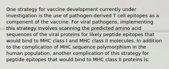 One strategy for vaccine development currently under investigation is the use of pathogen-derived T cell epitopes as a component of the vaccine. For viral pathogens, implementing this strategy involves scanning the predicted amino acid sequences of the viral proteins for likely peptide epitopes that would bind to MHC class I and MHC class II molecules. In addition to the complication of MHC sequence polymorphism in the human population, another complication of this strategy for peptide epitopes that would bind to MHC class II proteins is: