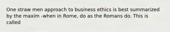 One straw men approach to business ethics is best summarized by the maxim -when in Rome, do as the Romans do. This is called