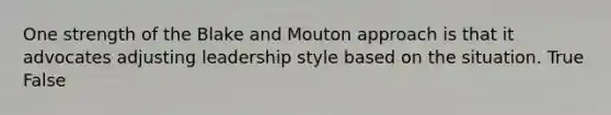 One strength of the Blake and Mouton approach is that it advocates adjusting leadership style based on the situation. True False