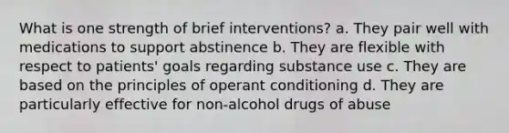 What is one strength of brief interventions? a. They pair well with medications to support abstinence b. They are flexible with respect to patients' goals regarding substance use c. They are based on the principles of operant conditioning d. They are particularly effective for non-alcohol drugs of abuse