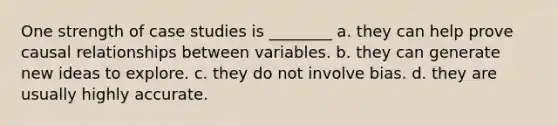 One strength of case studies is ________ a. they can help prove causal relationships between variables. b. they can generate new ideas to explore. c. they do not involve bias. d. they are usually highly accurate.