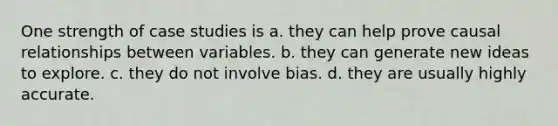 One strength of case studies is a. they can help prove causal relationships between variables. b. they can generate new ideas to explore. c. they do not involve bias. d. they are usually highly accurate.