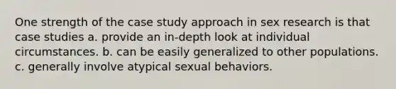 One strength of the case study approach in sex research is that case studies a. provide an in-depth look at individual circumstances. b. can be easily generalized to other populations. c. generally involve atypical sexual behaviors.