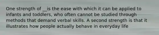 One strength of __is the ease with which it can be applied to infants and toddlers, who often cannot be studied through methods that demand verbal skills. A second strength is that it illustrates how people actually behave in everyday life