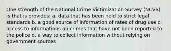 One strength of the National Crime Victimization Survey (NCVS) is that is provides: a. data that has been held to strict legal standards b. a good source of information of rates of drug use c. access to informations on crimes that have not been reported to the police d. a way to collect information without relying on government sources