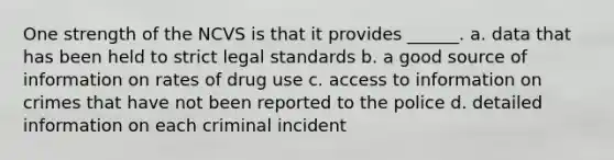 One strength of the NCVS is that it provides ______. a. data that has been held to strict legal standards b. a good source of information on rates of drug use c. access to information on crimes that have not been reported to the police d. detailed information on each criminal incident