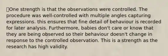 ✅One strength is that the observations were controlled. The procedure was well-controlled with multiple angles capturing expressions. this ensures that fine detail of behaviour is recorded for later analysis. Furthermore, babies don't care or know that they are being observed so their behaviour doesn't change in response to the controlled observation. This is a strength as the research has high validity.