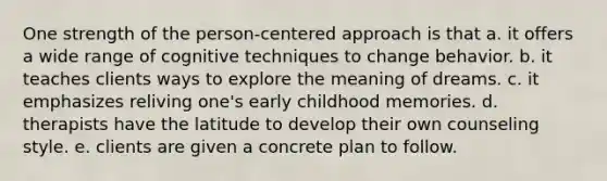 One strength of the person-centered approach is that a. it offers a wide range of cognitive techniques to change behavior. b. it teaches clients ways to explore the meaning of dreams. c. it emphasizes reliving one's early childhood memories. d. therapists have the latitude to develop their own counseling style. e. clients are given a concrete plan to follow.