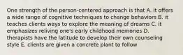 One strength of the person-centered approach is that A. it offers a wide range of cognitive techniques to change behaviors B. it teaches clients ways to explore the meaning of dreams C. it emphasizes reliving one's early childhood memories D. therapists have the latitude to develop their own counseling style E. clients are given a concrete plant to follow