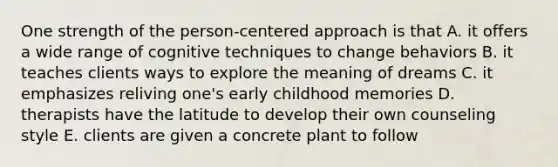 One strength of the person-centered approach is that A. it offers a wide range of cognitive techniques to change behaviors B. it teaches clients ways to explore the meaning of dreams C. it emphasizes reliving one's early childhood memories D. therapists have the latitude to develop their own counseling style E. clients are given a concrete plant to follow