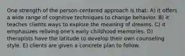 One strength of the person-centered approach is that: A) it offers a wide range of cognitive techniques to change behavior. B) it teaches clients ways to explore the meaning of dreams. C) it emphasizes reliving one's early childhood memories. D) therapists have the latitude to develop their own counseling style. E) clients are given a concrete plan to follow.