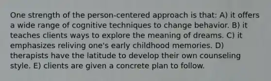 One strength of the person-centered approach is that: A) it offers a wide range of cognitive techniques to change behavior. B) it teaches clients ways to explore the meaning of dreams. C) it emphasizes reliving one's early childhood memories. D) therapists have the latitude to develop their own counseling style. E) clients are given a concrete plan to follow.