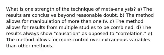 What is one strength of the technique of meta-analysis? a) The results are conclusive beyond reasonable doubt. b) The method allows for manipulation of more than one IV. c) The method allows for results from multiple studies to be combined. d) The results always show "causation" as opposed to "correlation." e) The method allows for more control over extraneous variables than other methods.