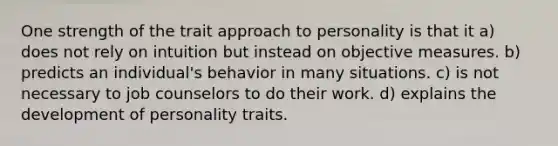 One strength of the trait approach to personality is that it a) does not rely on intuition but instead on objective measures. b) predicts an individual's behavior in many situations. c) is not necessary to job counselors to do their work. d) explains the development of personality traits.